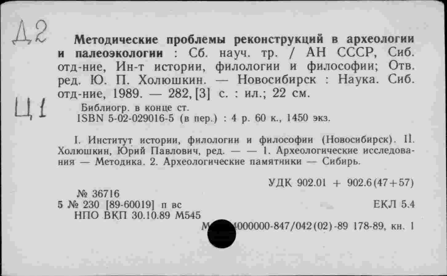 ﻿Д2
ЦІ
Методические проблемы реконструкций в археологии и палеоэкологии : Сб. науч. тр. / АН СССР, Сиб. отд-ние, Ин-т истории, филологии и философии; Отв. ред. Ю. П. Холюшкин. — Новосибирск : Наука. Сиб. отд-ние, 1989. — 282, [3] с. : ил.; 22 см.
Библиогр. в конце ст.
ISBN 5-02-029016-5 (в пер.) : 4 р. 60 к., 1450 экз.
I. Институт истории, филологии и философии (Новосибирск). 11. Холюшкин, Юрий Павлович, ред.-------1. Археологические исследова-
ния — Методика. 2. Археологические памятники — Сибирь.
УДК 902.01 + 902.6(47 + 57) № 36716
5 № 230 [89-60019] п вс	ЕКЛ 5.4
НПО ВКП 30.10.89 М545
А^»000000-847/042(02)-89 178-89, кн. 1